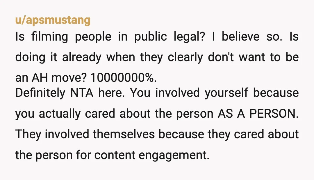 u/apsmustang Is filming people in public legal? I believe so. Is doing it already when they clearly don't want to be an AH move? 10000000%. Definitely NTA here. You involved...