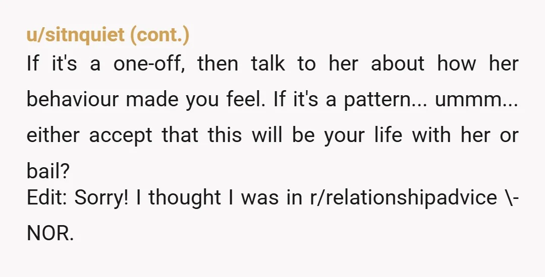 u/Ok_Conversation9750
Wow.
Her actions spoke volumes, and it wasn’t good.  She has shown you her true self - inconsiderate and self centered.
Dump and run. 
Edit: NOR