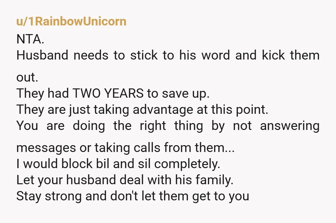 u/1RainbowUnicorn NTA. Husband needs to stick to his word and kick them out. They had TWO YEARS to save up. They are just taking advantage at this point. You are...