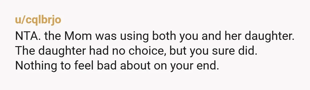 u/cqlbrjo
NTA. the Mom was using both you and her daughter.
The daughter had no choice, but you sure did.
Nothing to feel bad about on your end.