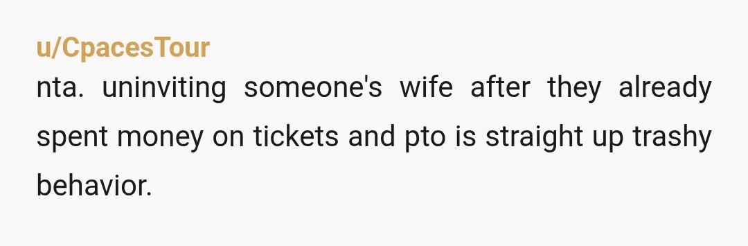 u/CpacesTour
nta. uninviting someone's wife after they already spent money on tickets and pto is straight up trashy behavior.