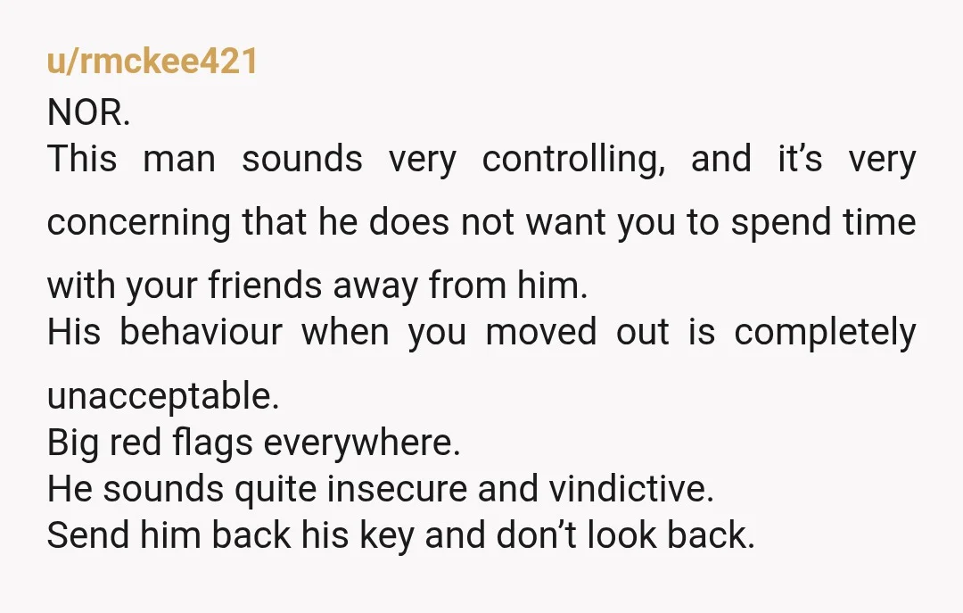 u/rmckee421 NOR. This man sounds very controlling, and it’s very concerning that he does not want you to spend time with your friends away from him. His behaviour when you...