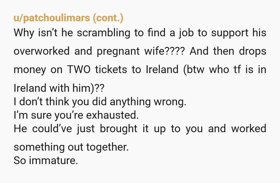u/AeriePuzzleheaded675 It is not an overreaction to contact a divorce lawyer. So how’s he paying for this? Do you have access to all the finances. This trip and his childish...