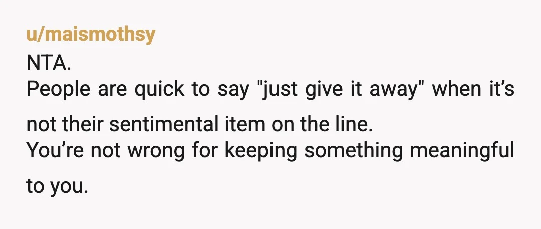 u/maismothsy
NTA.
People are quick to say "just give it away" when it’s not their sentimental item on the line.
You’re not wrong for keeping something meaningful to you.