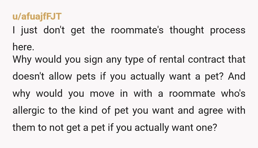 u/afuajfFJT I just don't get the roommate's thought process here. Why would you sign any type of rental contract that doesn't allow pets if you actually want a pet? And...