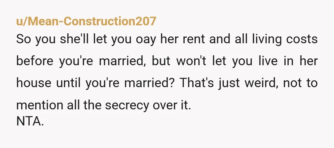u/Mean-Construction207 So you she'll let you oay her rent and all living costs before you're married, but won't let you live in her house until you're married? That's just weird,...