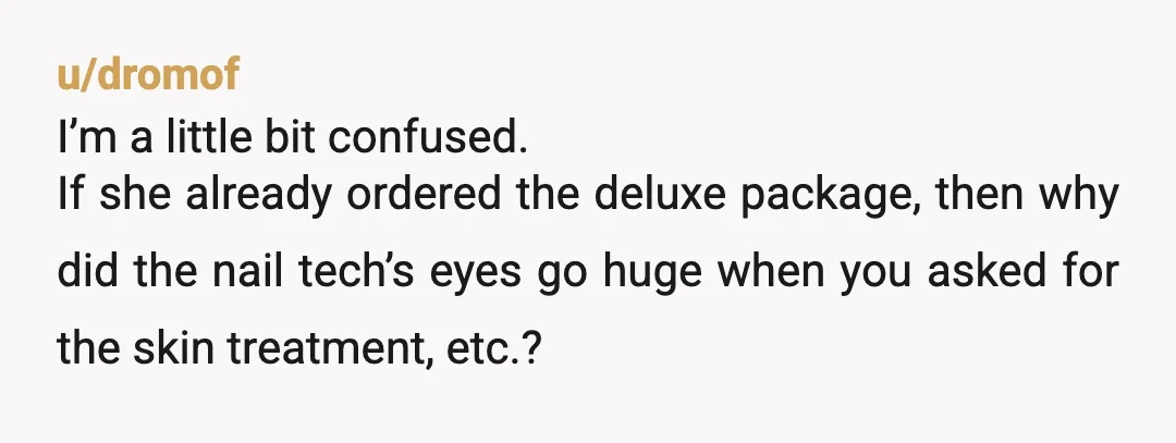 u/dromof
I’m a little bit confused.
If she already ordered the deluxe package, then why did the nail tech’s eyes go huge when you asked for the skin treatment, etc.?