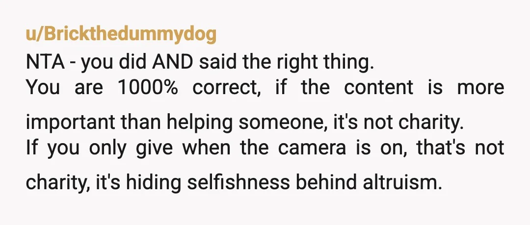 u/Brickthedummydog NTA - you did AND said the right thing. You are 1000% correct, if the content is more important than helping someone, it's not charity. If you only give...