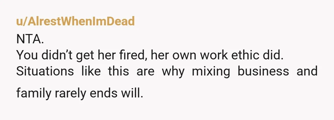 u/AlrestWhenImDead
NTA.
You didn’t get her fired, her own work ethic did.
Situations like this are why mixing business and family rarely ends will.