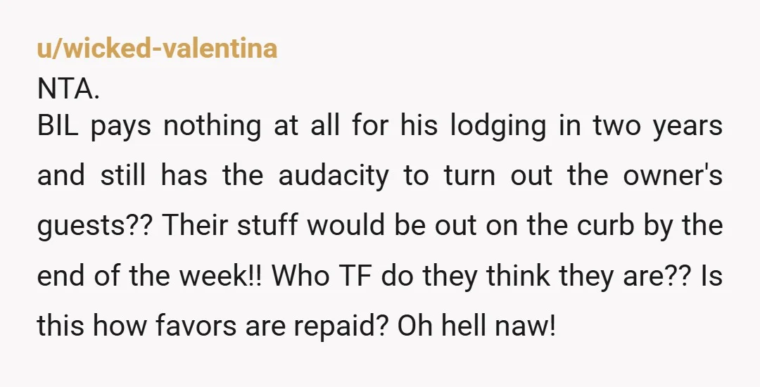 u/wicked-valentina NTA. BIL pays nothing at all for his lodging in two years and still has the audacity to turn out the owner's guests?? Their stuff would be out on...