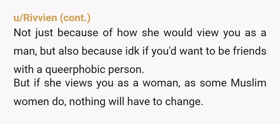 u/ColonelRainbow Obvs can't speak for all, but my partner was at uni when he came out as a transman, and living in all female halls with some Muslim women. The...