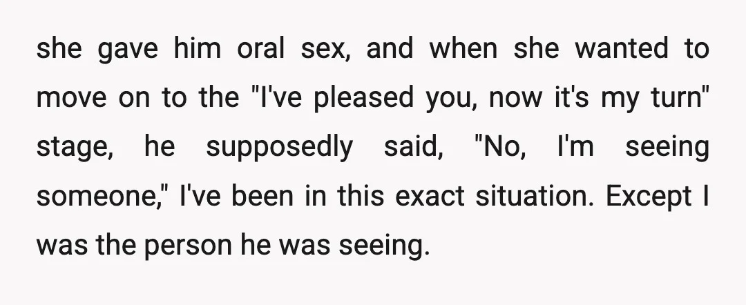 she gave him oral sex, and when she wanted to move on to the "I've pleased you, now it's my turn" stage, he supposedly said, "No, I'm seeing someone," I've...