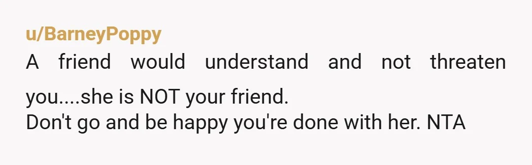 u/BarneyPoppy
A friend would understand and not threaten you....she is NOT your friend.
Don't go and be happy you're done with her. NTA