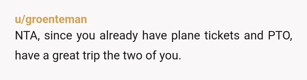 u/groenteman
NTA, since you already have plane tickets and PTO, have a great trip the two of you.