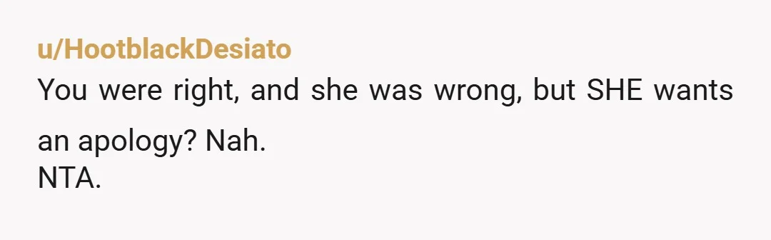u/HootblackDesiato
You were right, and she was wrong, but SHE wants an apology? Nah.
NTA.