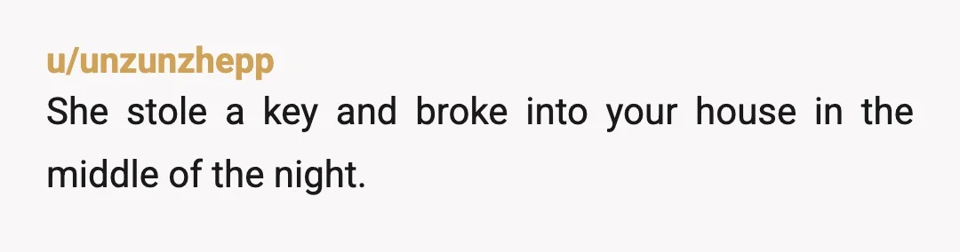 u/SatelliteBeach123 NTA. Cold day in hell before I'd apologizing for having sex in my own damn home. Change the locks and don't give any of them a key ever again....