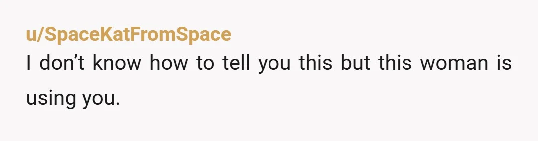u/SpaceKatFromSpace I don’t know how to tell you this but this woman is using you. Why are you paying for all her living expenses and giving her a monthly allowance...