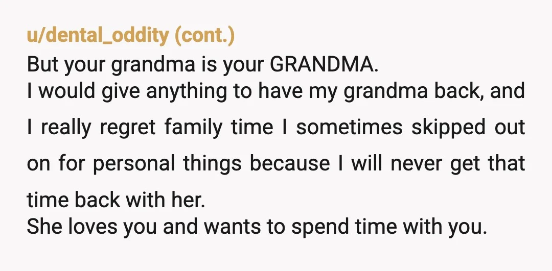 u/youjumpIjumpJac Grandma isn’t getting any younger and you’ll miss her when she’s gone. Make time to spend with her, but do things that you enjoy as well. She can hire...