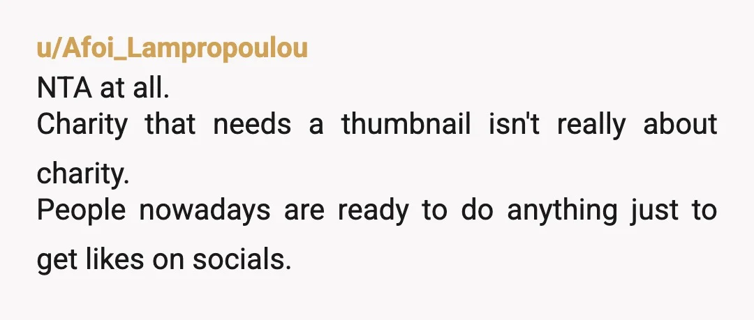 u/Afoi_Lampropoulou
NTA at all.
Charity that needs a thumbnail isn't really about charity.
People nowadays are ready to do anything just to get likes on socials.