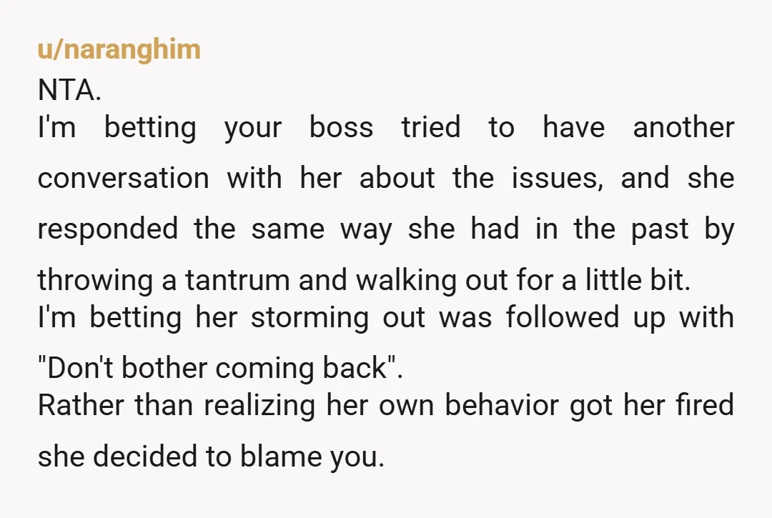 u/naranghim NTA. I'm betting your boss tried to have another conversation with her about the issues, and she responded the same way she had in the past by throwing a...