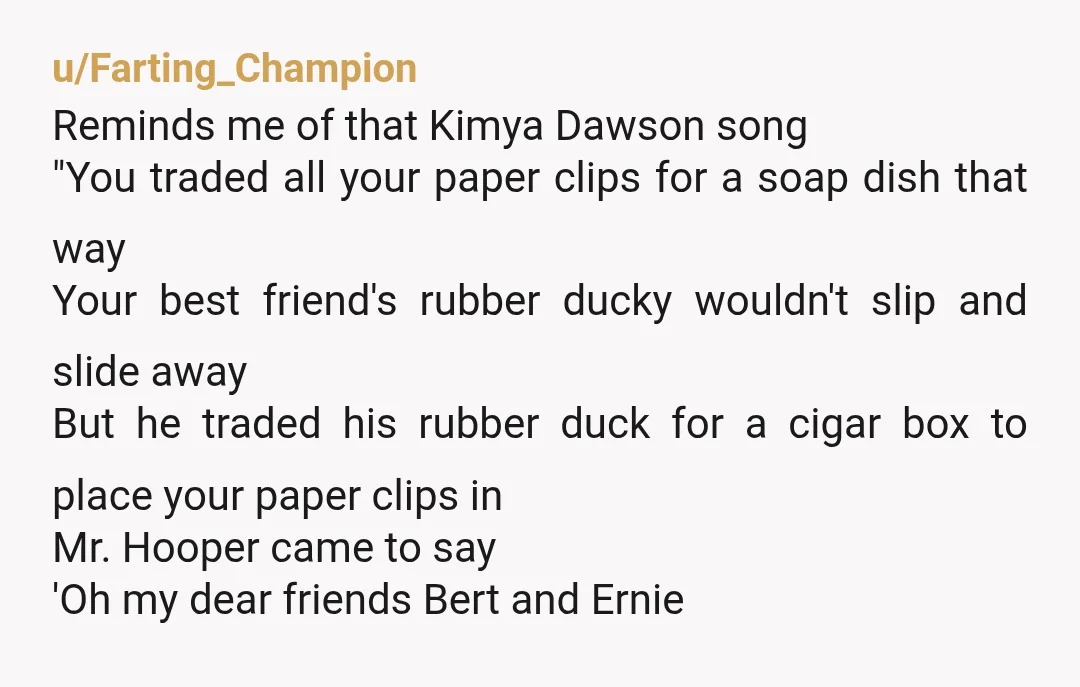 u/Farting_Champion Reminds me of that Kimya Dawson song "You traded all your paper clips for a soap dish that way Your best friend's rubber ducky wouldn't slip and slide away...