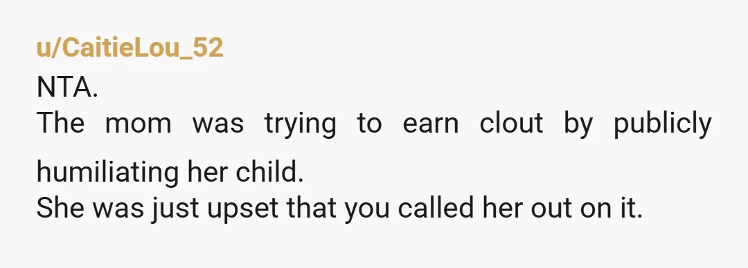 u/CaitieLou_52
NTA.
The mom was trying to earn clout by publicly humiliating her child.
She was just upset that you called her out on it.