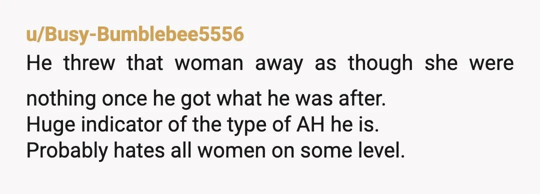 u/Busy-Bumblebee5556 He threw that woman away as though she were nothing once he got what he was after. Huge indicator of the type of AH he is. Probably hates all...
