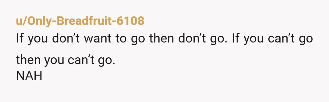 u/Only-Breadfruit-6108
If you don’t want to go then don’t go. If you can’t go then you can’t go.
NAH