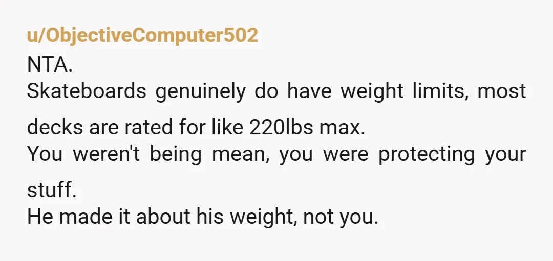 u/ObjectiveComputer502 NTA. Skateboards genuinely do have weight limits, most decks are rated for like 220lbs max. You weren't being mean, you were protecting your stuff. He made it about his...