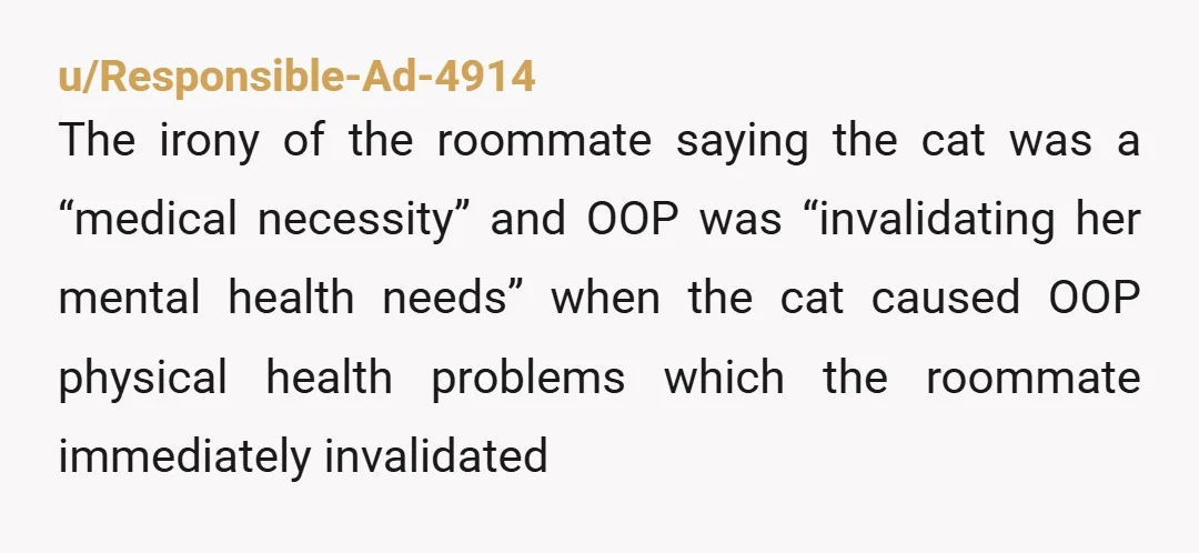 u/Responsible-Ad-4914 The irony of the roommate saying the cat was a “medical necessity” and OOP was “invalidating her mental health needs” when the cat caused OOP physical health problems which...