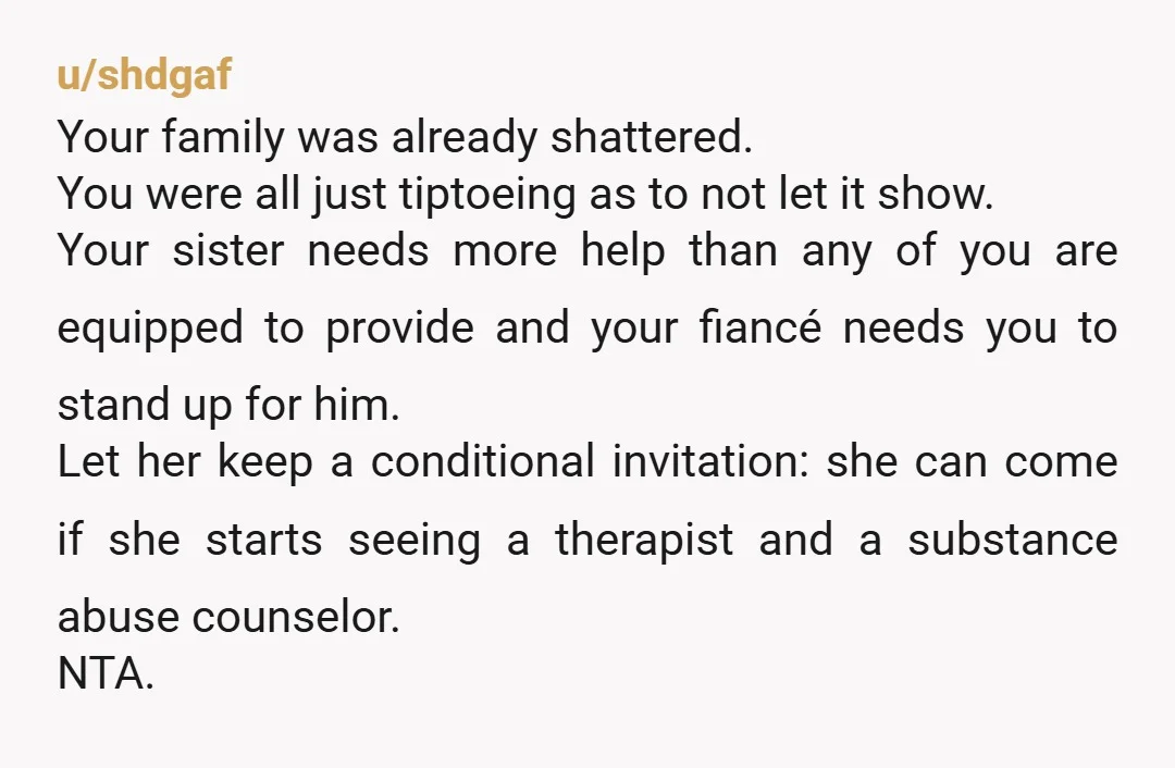 u/AdUnlikely822 She absolutely should not be there after the things she said then trying to physically attack your fiancé! I’m a little concerned your mother and sister think she should...