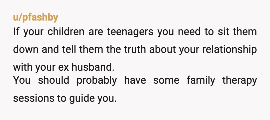 u/pfashby If your children are teenagers you need to sit them down and tell them the truth about your relationship with your ex husband. You should probably have some family...