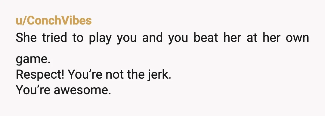 u/ConchVibes
She tried to play you and you beat her at her own game.
Respect! You’re not the jerk.
You’re awesome.