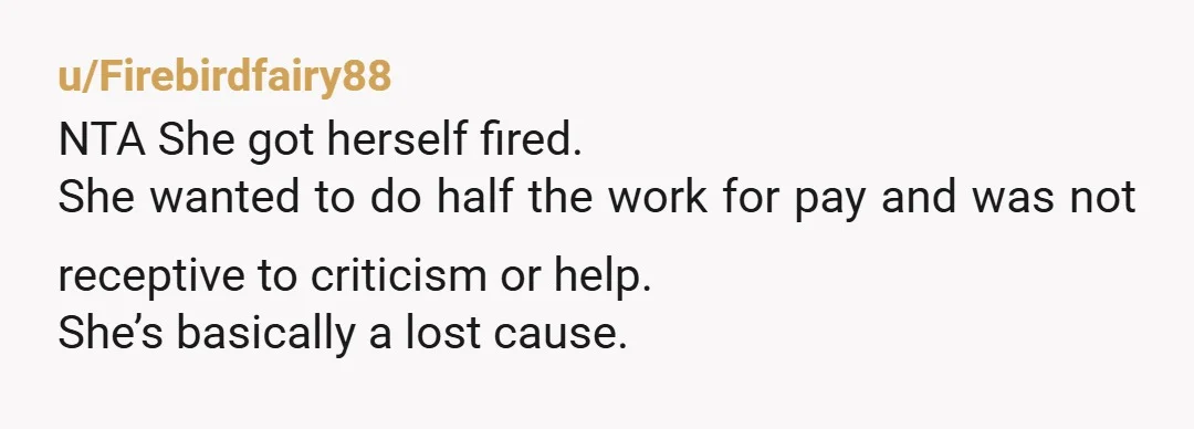 u/Firebirdfairy88
NTA She got herself fired.
She wanted to do half the work for pay and was not receptive to criticism or help.
She’s basically a lost cause.