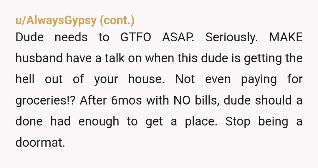 u/Either_Management813 NTA but your husband is. First he doesn’t ask if this guy could move in, then does so with money contributed. Why the hell did you let that happen...