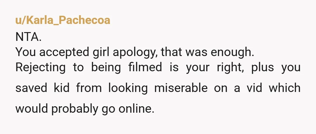 u/Karla_Pachecoa NTA. You accepted girl apology, that was enough. Rejecting to being filmed is your right, plus you saved kid from looking miserable on a vid which would probably go...