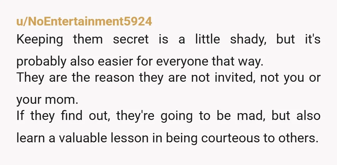 u/NoEntertainment5924 Keeping them secret is a little shady, but it's probably also easier for everyone that way. They are the reason they are not invited, not you or your mom....