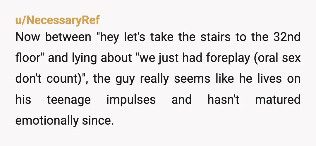 u/NecessaryRef Now between "hey let's take the stairs to the 32nd floor" and lying about "we just had foreplay (oral sex don't count)", the guy really seems like he lives...