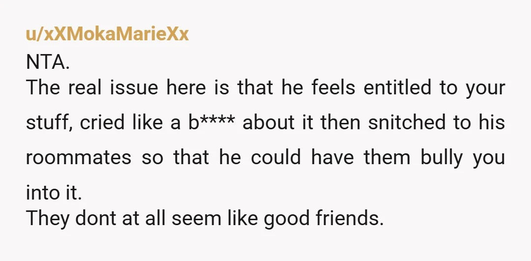 u/xXMokaMarieXx NTA. The real issue here is that he feels entitled to your stuff, cried like a b**** about it then snitched to his roommates so that he could have...