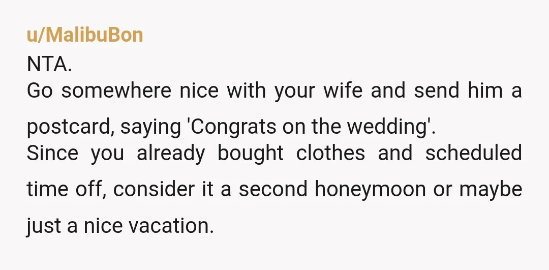u/MalibuBon NTA. Go somewhere nice with your wife and send him a postcard, saying 'Congrats on the wedding'. Since you already bought clothes and scheduled time off, consider it a...