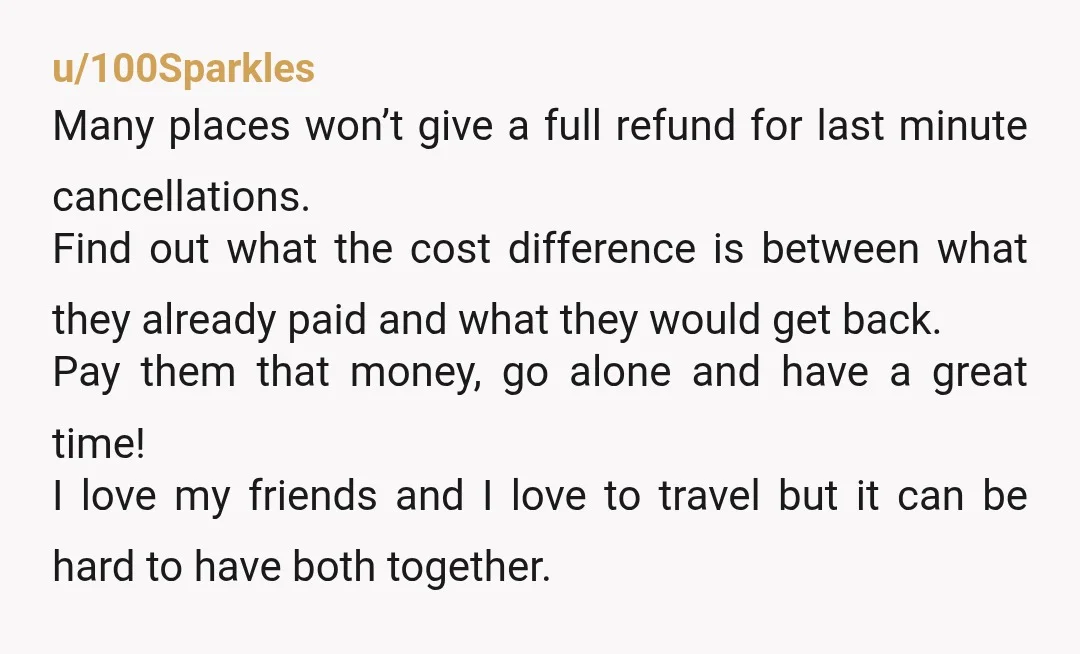 u/100Sparkles Many places won’t give a full refund for last minute cancellations. Find out what the cost difference is between what they already paid and what they would get back....