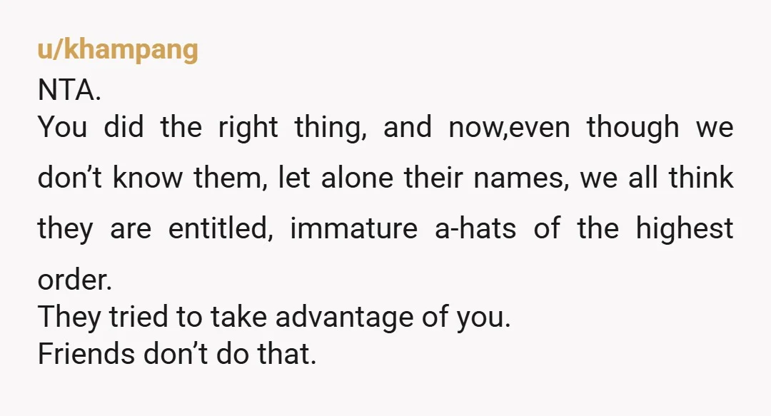 u/Old-Butterscotch1520
NTA .
Sorry your friend group was so childish and cruel .
I do hope that doesn’t deter you in the future from making friends .