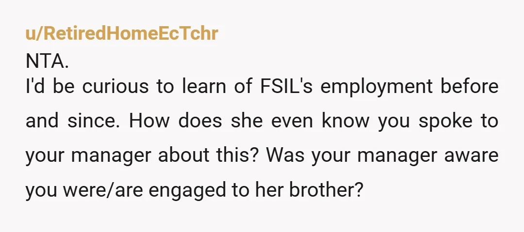 u/RetiredHomeEcTchr NTA. I'd be curious to learn of FSIL's employment before and since. How does she even know you spoke to your manager about this? Was your manager aware you...