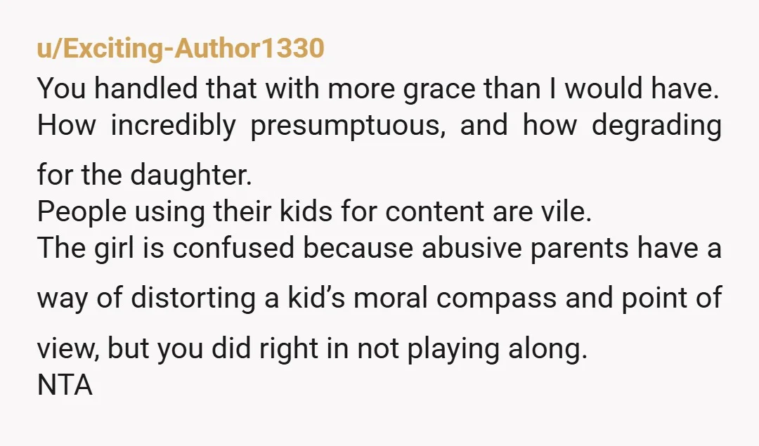 u/Exciting-Author1330 You handled that with more grace than I would have. How incredibly presumptuous, and how degrading for the daughter.  People using their kids for content are vile. The girl...