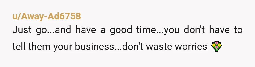 u/Away-Ad6758
Just go...and have a good time...you don't have to tell them your business...don't waste worries 💐