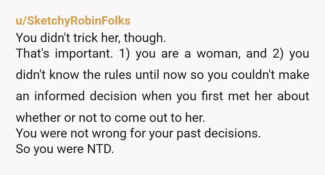 u/MiddlePop4953 You are a woman, so you didn't trick her. Let's just get that out of the way. If it were me, I would find out her stance on trans...