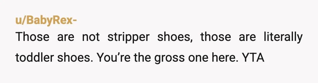 u/Catsdotpng
Little kids wear those, they def aren't stripper shoes.
I owned a pair when I was 7.
YTA, also who gaf it they were stripper shoes, it's shoes