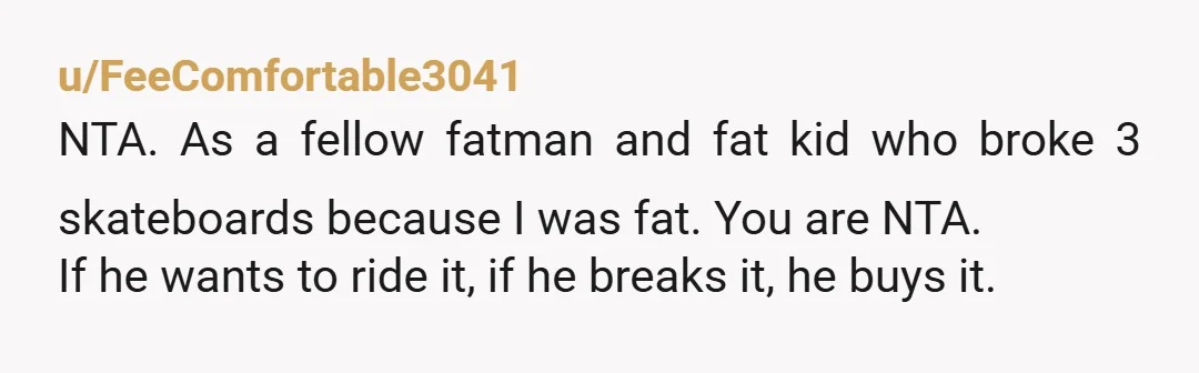 u/FeeComfortable3041 NTA. As a fellow fatman and fat kid who broke 3 skateboards because I was fat. You are NTA. If he wants to ride it, if he breaks it,...
