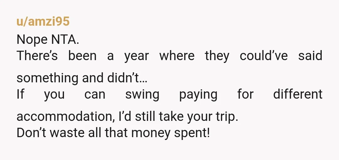 u/amzi95 Nope NTA. There’s been a year where they could’ve said something and didn’t… If you can swing paying for different accommodation, I’d still take your trip. Don’t waste all...