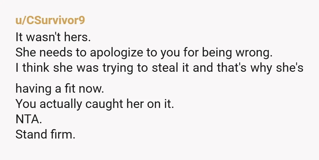 u/CSurvivor9 It wasn't hers. She needs to apologize to you for being wrong. I think she was trying to steal it and that's why she's having a fit now. You...